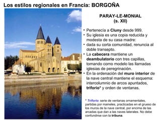 PARAY-LE-MONIAL (s. XII) Pertenecía a  Cluny  desde 999. Su iglesia es una copia reducida y modesta de su casa madre: dada su corta comunidad, renuncia al doble transepto. La  cabecera  mantiene un  deambulatorio  con tres capillas, tomando como modelo las llamadas iglesias de peregrinación. En la ordenación del  muro interior  de la nave central mantiene el esquema: intercolumnio de arcos apuntados,  triforio*  y orden de ventanas.  Los estilos regionales en Francia: BORGOÑA *  Triforio : serie de ventanas ornamentales, partidas por maineles, practicadas en el grueso de los muros de la nave central, por encima de las arcadas que dan a las naves laterales. No debe confundirse con la  tribuna . 