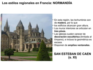 SAN ESTEBAN DE CAEN (s. XI) En esta región, las techumbres son de  madera , por lo que los edificios alcanzan gran altura. Los muros interiores se articulan en  tres pisos . Las iglesias suelen carecer de  decoración escultórica  (limitada al tímpano), e incluso la geométrica es escasa. Disponen de  amplios ventanales . Los estilos regionales en Francia: NORMANDÍA 