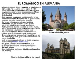 Alemania es una de las  cunas de la arquitectura románica . No en vano, en los siglos XI y XII brillaba el  Sacro Imperio Romano Germánico , cuyos emperadores eran coronados por el Papa y se erigían en defensores universales de la  Cristiandad . Las  grandes catedrales  románicas alemanas eran denominadas  Kaiserdome , lo que indica su relación estrecha con el poder imperial. Su rasgo más característico es  la doble cabecera . Así, de la misma forma que la cabecera (el extremo oriental) representa habitualmente la zona sagrada, el poder divino, estas  Kaiserdome  tenían un  extremo occidental  no menos rico arquitectónicamente para simbolizar el  poder terrenal  del emperador. Solían tener en este lado oeste un segundo  transepto , con su  cimborrio  e incluso  torres  en los extremos de éste, y en ocasiones también un segundo  ábside . Así, el cuerpo arquitectónico se divide en partes autónomas ( espacio prismático ). Es, pues, un estilo  monumentalista , que sustituye la tradicional cubierta plana por la  bóveda pétrea . Complejidad de las líneas ( ábsides poligonales  en Worms). Catedral de Maguncia Abadía de  Santa María de Laach EL ROMÁNICO EN ALEMANIA 