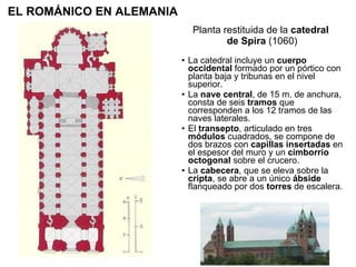 Planta restituida de la  catedral  de Spira  (1060) La catedral incluye un  cuerpo occidental  formado por un pórtico con planta baja y tribunas en el nivel superior. La  nave central , de 15 m. de anchura, consta de seis  tramos  que corresponden a los 12 tramos de las naves laterales. El  transepto , articulado en tres  módulos  cuadrados, se compone de dos brazos con  capillas insertadas  en el espesor del muro y un  cimborrio octogonal  sobre el crucero. La  cabecera , que se eleva sobre la  cripta , se abre a un único  ábside  flanqueado por dos  torres  de escalera.  EL ROMÁNICO EN ALEMANIA 