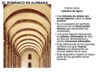 Una  bóveda de arista con arcos fajones  cubre la  nave central . Es un esquema en perfecta armonía con la  iluminación directa  que transmiten los ventanales. Los arcos fajones descansan en  pilares reforzados  de dos en dos por almohadones y recias  columnas adosadas . Esta alternancia de los soportes confiere una gran  fuerza rítmica  a la disposición en tramos dobles de la nave. Este dispositivo inspiró la mayor parte de las grandes naves renanas.  Interior de la catedral de Spira EL ROMÁNICO EN ALEMANIA 