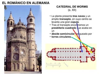 CATEDRAL DE WORMS (s. XII) La planta presenta  tres naves  y un amplio  transepto , en cuyo centro se levanta una gran  cúpula . Tras el transepto encontramos un  presbiterio cuadrado  que acaba en un ábside semicircular  flanqueado por torres circulares . EL ROMÁNICO EN ALEMANIA 