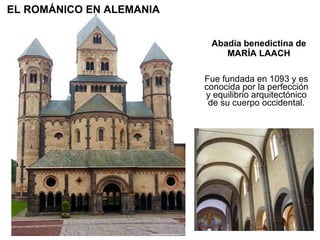 Abadía benedictina de MARÍA LAACH Fue fundada en 1093 y es conocida por la perfección y equilibrio arquitectónico de su cuerpo occidental. EL ROMÁNICO EN ALEMANIA 