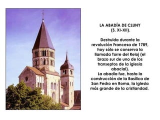 LA ABADÍA DE CLUNY  (S. XI-XII). Destruida durante la revolución Francesa de 1789, hoy sólo se conserva la llamada Torre del Reloj (el brazo sur de uno de los transeptos de la iglesia abacial). La abadía fue, hasta la construcción de la Basílica de San Pedro en Roma, la iglesia más grande de la cristiandad.  