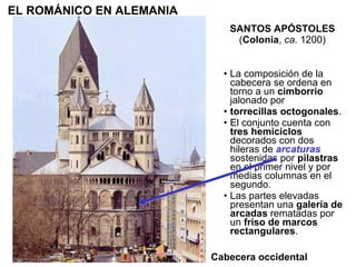 La composición de la cabecera se ordena en torno a un  cimborrio  jalonado por torrecillas octogonales . El conjunto cuenta con  tres hemiciclos  decorados con dos hileras de  arcaturas  sostenidas por  pilastras  en el primer nivel y por medias columnas en el segundo. Las partes elevadas presentan una  galería de arcadas  rematadas por un  friso de marcos rectangulares . SANTOS APÓSTOLES  ( Colonia ,  ca.  1200) EL ROMÁNICO EN ALEMANIA Cabecera occidental 