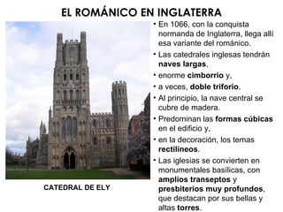 CATEDRAL DE ELY EL ROMÁNICO EN INGLATERRA En 1066, con la conquista normanda de Inglaterra, llega allí esa variante del románico. Las catedrales inglesas tendrán  naves largas , enorme  cimborrio  y, a veces,  doble triforio . Al principio, la nave central se cubre de madera. Predominan las  formas cúbicas  en el edificio y, en la decoración, los temas  rectilíneos . Las iglesias se convierten en  monumentales basílicas, con amplios transeptos  y  presbiterios muy profundos , que destacan por sus bellas y altas  torres . 