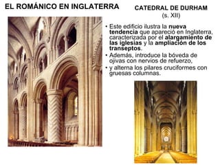 Este edificio ilustra la  nueva tendencia  que apareció en Inglaterra,   caracterizada por el  alargamiento de las iglesias  y la  ampliación de los transeptos .  Además, introduce la bóveda de ojivas con nervios de refuerzo, y alterna los pilares cruciformes con gruesas columnas. CATEDRAL DE DURHAM (s. XII) EL ROMÁNICO EN INGLATERRA 