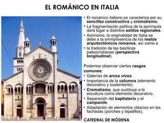 CATEDRAL DE MÓDENA EL ROMÁNICO EN ITALIA El románico italiano se caracteriza por su  sencillez constructiva  y  cromatismo. La fragmentación política de la península dará lugar a distintos  estilos regionales . Asimismo, la originalidad de Italia se debe a la omnipresencia de los  restos arquitectónicos romanos , así como a la tradición de las basílicas paleocristianas ( perspectiva longitudinal ). Podemos observar ciertos  rasgos comunes : Galerías de  arcos vivos . Importancia de la  columna  (elemento decorativo y sustentante). Cromatismo , que sustituye a la escultura como elemento decorativo. Separación del  baptisterio  y el  campanile . Adaptación de elementos clásicos en las fachadas (porches y tejadillos). 