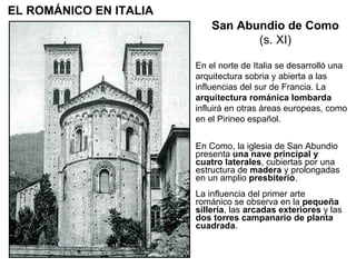 En Como, la iglesia de San Abundio presenta  una nave principal y cuatro laterales , cubiertas por una estructura de  madera  y prolongadas en un amplio  presbiterio . La influencia del primer arte románico se observa en la  pequeña sillería , las  arcadas exteriores  y las  dos torres campanario de planta cuadrada . En el norte de Italia se desarrolló una arquitectura sobria y abierta a las influencias del sur de Francia. La  arquitectura románica lombarda  influirá en otras áreas europeas, como en el Pirineo español. San Abundio de Como (s. XI) EL ROMÁNICO EN ITALIA 