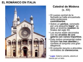 El cuerpo central de la fachada se halla encuadrado entre poderosos  contrafuertes . Sobre un  pórtico , coronado por una pequeña  logia* , se abre un enorme  rosetón  de finales del siglo XII. Los muros están decorados con las  arcadas de una galería con vanos tripartitos . Este motivo ornamental rodea también  los tres ábsides  y confiere al conjunto una gran elegancia.  El conjunto recurre a atrevidos contrastes de  claroscuros . Catedral de Módena (s. XII) EL ROMÁNICO EN ITALIA *  Logia : Galería cubierta, abierta al menos por un lado. 