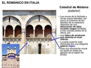Los muros de la fachada y de las naves laterales, así como el contorno de los ábsides de la cabecera, disponen de una  decoración de altas arcadas ciegas  divididas, a tres cuartas partes de la altura, por una  hilera de arcaturas que delimita el nivel inferior . La parte superior está dominada por una elegante  galería  ( logia ). Esta rica decoración mural se repite en todas las iglesias de la región de Emilia.  Catedral de Módena (exterior) EL ROMÁNICO EN ITALIA 