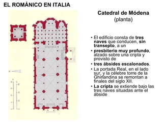El edificio consta de  tres naves  que conducen,  sin transepto , a un presbiterio muy profundo , alzado sobre una cripta y provisto de tres ábsides escalonados . La portada Real, en el lado sur, y la célebre torre de la Ghirlandina se remontan a finales del siglo XII. La cripta  se extiende bajo las tres naves situadas ante el ábside  Catedral de Módena (planta) EL ROMÁNICO EN ITALIA 