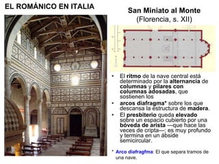 El  ritmo  de la nave central está determinado por la  alternancia  de  columnas  y  pilares con columnas adosadas , que sostienen los arcos diafragma*  sobre los que descansa la estructura de  madera . El  presbiterio  queda  elevado  sobre un espacio cubierto por una  bóveda de arista  —que hace las veces de cripta—; es muy profundo y termina en un ábside semicircular.  San Miniato al Monte (Florencia, s. XII) EL ROMÁNICO EN ITALIA *  Arco diafragfma : El que separa tramos de una nave. 