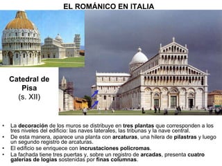 La  decoración  de los muros se distribuye en  tres plantas  que corresponden a los tres niveles del edificio: las naves laterales, las tribunas y la nave central. De esta manera, aparece una planta con  arcaturas , una hilera de  pilastras  y luego un segundo registro de arcaturas. El edificio se enriquece con  incrustaciones policromas . La fachada tiene tres puertas y, sobre un registro de  arcadas , presenta  cuatro galerías de logias  sostenidas por  finas columnas . EL ROMÁNICO EN ITALIA Catedral de Pisa (s. XII) 