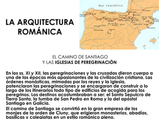 LA ARQUITECTURA ROMÁNICA EL CAMINO DE SANTIAGO Y LAS  IGLESIAS DE PEREGRINACIÓN En los ss. XI y XII, las peregrinaciones y las cruzadas dieron cuerpo a una de las épocas más apasionantes de la civilización cristiana. Las órdenes monásticas, mimadas por los reyes y la Iglesia, potenciaron las peregrinaciones y se encargaron de construir a lo largo de los itinerarios todo tipo de edificios de acogida para los peregrinos. Los destinos acostumbraban a ser: el Santo Sepulcro de Tierra Santa, la tumba de San Pedro en Roma y la del apóstol Santiago en Galicia. El camino de Santiago se convirtió en la gran empresa de los monjes de la orden de Cluny, que erigieron monasterios, abadías, basílicas y colegiatas en un estilo románico pleno. 