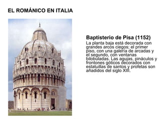 Baptisterio de Pisa (1152) La planta baja está decorada con grandes arcos ciegos; el primer piso, con una galería de arcadas y el segundo, con ventanas bilobuladas. Las agujas, pináculos y frontones góticos decorados con estatuillas de santos y profetas son añadidos del siglo XIII.  EL ROMÁNICO EN ITALIA 