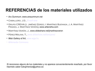 Ars Summum ,  www.arssummum.net Caballero, J.D.,   Enseñ -arte Grupo CREHA  ( J. Jiménez Zorzo, I. Martínez Buenaga, J. A. Martínez Prades, J. Martínez Verón ),   www.artecreha.com Martínez Verón, J.,  www.slideshare.net/jmartinezveron Pérez Molina, T. ,  www.slideshare.net/tomperez Web Gallery of Art ,  www.wga.hu Wikimedia   Commons REFERENCIAS de los materiales utilizados Si reconoces alguno de tus materiales y no aparece convenientemente reseñado, por favor házmelo saber lulesjimenez@yahoo.es 