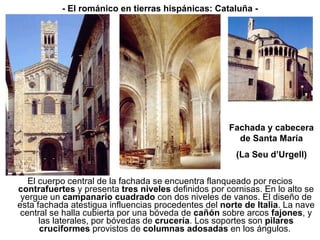 El cuerpo central de la fachada se encuentra flanqueado por recios  contrafuertes  y presenta  tres niveles  definidos por cornisas. En lo alto se yergue un  campanario cuadrado  con dos niveles de vanos. El diseño de esta fachada atestigua influencias procedentes del  norte de Italia . La nave central se halla cubierta por una bóveda de  cañón  sobre arcos  fajones , y las laterales, por bóvedas de  crucería . Los soportes son  pilares cruciformes  provistos de  columnas adosadas  en los ángulos.  - El románico en tierras hispánicas: Cataluña - Fachada y cabecera de Santa María (La Seu d’Urgell) 