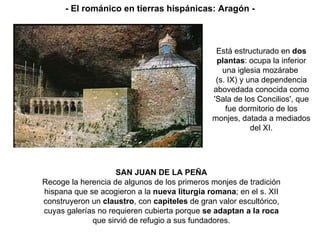 SAN JUAN DE LA PEÑA Recoge la herencia de algunos de los primeros monjes de tradición hispana que se acogieron a la  nueva liturgia romana ; en el s. XII construyeron un  claustro , con  capiteles  de gran valor escultórico, cuyas galerías no requieren cubierta porque  se adaptan a la roca que sirvió de refugio a sus fundadores. Está estructurado en  dos plantas : ocupa la inferior una iglesia mozárabe  (s. IX) y una dependencia abovedada conocida como 'Sala de los Concilios', que fue dormitorio de los monjes, datada a mediados del XI. - El románico en tierras hispánicas: Aragón - 