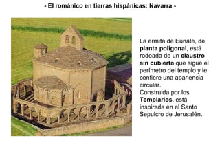 La ermita de Eunate, de  planta poligonal , está rodeada de un  claustro sin cubierta  que sigue el perímetro del templo y le confiere una apariencia circular. Construida por los  Templarios , está inspirada en el Santo Sepulcro de Jerusalén. - El románico en tierras hispánicas: Navarra - 