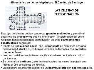 LAS IGLESIAS DE  PEREGRINACIÓN Este tipo de iglesias debían congregar  grandes multitudes  y permitir el desarrollo de  procesiones  que no interfiriesen  la celebración del oficio religioso. Estas necesidades se tradujeron en unos  planteamientos constructivos  concretos: Planta de  tres o cinco naves , con un  transepto  de estructura similar al cuerpo longitudinal y cuyos brazos terminan en fachadas con  portadas monumentales . Los brazos del transepto tienen capillas absidiales dedicadas a cultos particulares. Se generaliza la  tribuna  (galería situada sobre las naves laterales), que facilita el uso polivalente del recinto. La cabecera se organiza a partir de un  deambulatorio  con  capillas radiales . - El románico en tierras hispánicas: El Camino de Santiago - 