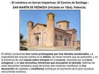SAN MARTÍN DE FRÓMISTA (iniciada en 1066), Palencia. El edificio comprende  tres naves prolongadas por tres ábsides escalonados . La originalidad del conjunto estriba en la  sillería , de menor tamaño que de costumbre, y en la presencia de una  cúpula sobre trompas  en el  crucero , coronada por una  torre octogonal , y de  dos torrecillas cilíndricas que encuadran la fachada . Además de estos elementos heredados quizá del primer arte románico meridional, la  rica decoración  de capiteles y  modillones  contribuye al nacimiento de la gran escultura monumental románica.  - El románico en tierras hispánicas: El Camino de Santiago - 