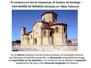 SAN MARTÍN DE FRÓMISTA (iniciada en 1066), Palencia En el  exterior  destacan las dos torres circulares, de sobriedad extrema, que flanquean la fachada occidental. La  decoración  arquitectónica recoge  las  arquivoltas en las portadas  y, en el exterior de los ábsides el  taqueado característico de Jaca y las  columnas tangentes  de refuerzo. - El románico en tierras hispánicas: El Camino de Santiago - 