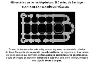 Es uno de los ejemplos más antiguos que siguen el modelo de la catedral de Jaca. Su planta, de  transepto no sobresaliente , se organiza en  tres naves de cinco tramos que culminan en  tres ábsides semicirculares escalonados . Sobre el crucero se eleva un  cimborrio  octogonal  que, en el interior, muestra una  cúpula sobre trompas . PLANTA DE SAN MARTÍN DE FRÓMISTA - El románico en tierras hispánicas: El Camino de Santiago - 