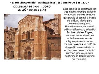 COLEGIATA DE SAN ISIDORO DE LEÓN (finales s. XI) Esta basílica se construyó con  tres naves ,  crucero  saliente y cabecera de  tres ábsides  que perdió el central a finales de la Edad Media para convertirlo en gótico.  Posteriormente, se mandó edificar el famoso y soberbio  Panteón de los Reyes , monumento sepulcral que actualmente es lo más antiguo que se conserva.  En sus  bóvedas  se pintó en el siglo XII un repertorio de primer orden en el románico europeo, por lo que se la denomina  la Capilla Sixtina del románico .  - El románico en tierras hispánicas: El Camino de Santiago - 