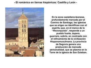 En la zona castellano-leonesa, profundamente marcada por el Camino de Santiago, las iglesias que se erigen se identifican con el espíritu que, en el marco de la “ Reconquista ”, responde a un pueblo fuerte, áspero, guerrero, sobrio, en contraste con el refinamiento de la civilización Hispanomusulmana. La provincia de Segovia genera una producción de marcada personalidad, que se plasma en la Torre de la Iglesia de San Esteban. - El románico en tierras hispánicas: Castilla y León - 