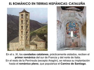 EL ROMÁNICO EN TIERRAS HISPÁNICAS: CATALUÑA En el s. XI, los  condados catalanes , prácticamente aislados, reciben el  primer   románico  del sur de Francia y del norte de Italia. En el resto de la Península (excepto Aragón), se retrasa su implantación hasta el  románico pleno , que populariza el  Camino de Santiago . 