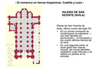 IGLESIA DE SAN VICENTE (ÁVILA) Planta de San Vicente de Ávila, último cuarto del siglo XII. En un primer momento se construyeron la cabecera —con tres ábsides en semicírculo—, el transepto y los cuatro últimos tramos de la nave. En una segunda parte, la nave ganó dos nuevos tramos, las naves laterales recibieron unas tribunas y se edificó un pórtico en la entrada.  - El románico en tierras hispánicas: Castilla y León - 