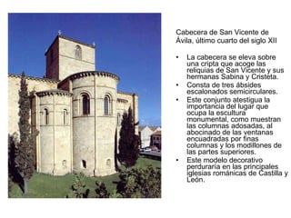 Cabecera de San Vicente de Ávila, último cuarto del siglo XII La cabecera se eleva sobre una cripta que acoge las reliquias de San Vicente y sus hermanas Sabina y Cristeta. Consta de tres ábsides escalonados semicirculares. Este conjunto atestigua la importancia del lugar que ocupa la escultura monumental, como muestran las columnas adosadas, al abocinado de las ventanas encuadradas por finas columnas y los modillones de las partes superiores. Este modelo decorativo perduraría en las principales iglesias románicas de Castilla y León.  