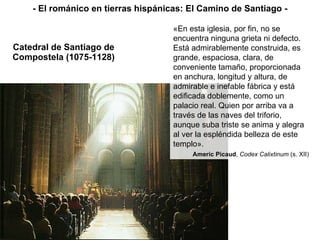 Catedral de Santiago de Compostela (1075-1128) «En esta iglesia, por fin, no se encuentra ninguna grieta ni defecto. Está admirablemente construida, es grande, espaciosa, clara, de conveniente tamaño, proporcionada en anchura, longitud y altura, de admirable e inefable fábrica y está edificada doblemente, como un palacio real. Quien por arriba va a través de las naves del triforio, aunque suba triste se anima y alegra al ver la espléndida belleza de este templo». Americ Picaud ,  Codex Calixtinum  (s. XII) - El románico en tierras hispánicas: El Camino de Santiago - 