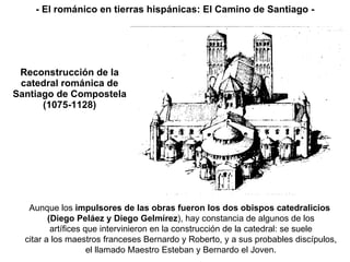 Reconstrucción de la catedral románica de Santiago de Compostela (1075-1128) Aunque los  impulsores de las obras fueron los dos obispos catedralicios  (Diego Peláez y Diego Gelmírez ), hay constancia de algunos de los artífices que intervinieron en la construcción de la catedral: se suele citar a los maestros franceses Bernardo y Roberto, y a sus probables discípulos, el llamado Maestro Esteban y Bernardo el Joven. - El románico en tierras hispánicas: El Camino de Santiago - 