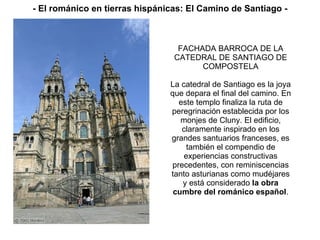 FACHADA BARROCA DE LA CATEDRAL DE SANTIAGO DE COMPOSTELA La catedral de Santiago es la joya que depara el final del camino. En este templo finaliza la ruta de peregrinación establecida por los monjes de Cluny. El edificio, claramente inspirado en los grandes santuarios franceses, es también el compendio de experiencias constructivas precedentes, con reminiscencias tanto asturianas como mudéjares y está considerado  la obra cumbre del románico español . - El románico en tierras hispánicas: El Camino de Santiago - 
