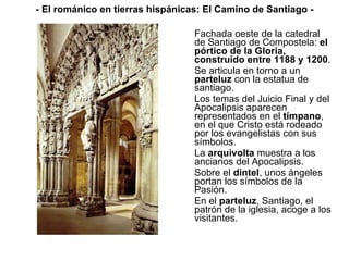 Fachada oeste de la catedral de Santiago de Compostela:  el pórtico de la Gloria, construido entre 1188 y 1200 . Se articula en torno a un  parteluz  con la estatua de santiago. Los temas del Juicio Final y del Apocalipsis aparecen representados en el  tímpano , en el que Cristo está rodeado por los evangelistas con sus símbolos. La  arquivolta  muestra a los ancianos del Apocalipsis. Sobre el  dintel , unos ángeles portan los símbolos de la Pasión. En el  parteluz , Santiago, el patrón de la iglesia, acoge a los visitantes.  - El románico en tierras hispánicas: El Camino de Santiago - 