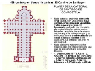 PLANTA DE LA CATEDRAL DE SANTIAGO DE COMPOSTELA Esta catedral presenta  planta de cruz latina , con una amplia  nave central, precedida por un nártex, y dos naves laterales . El  transepto , rodeado por completo de naves laterales cubiertas con bóvedas de arista, tiene la misma anchura que la nave principal y se comunica con el  deambulatorio  de  cinco capillas radiales  de la cabecera. La catedral tiene 97 m. de longitud. Este esquema respondía a las necesidades de circulación a la vez que se preservaba la actividad litúrgica. 1. Deambulatorio - 2. Coro - 3. Crucero - 4. Brazos del transepto - 5. Naves laterales del transepto - 6. Nave principal - 7. Naves laterales  - 8. Pórtico de la Gloria - El románico en tierras hispánicas: El Camino de Santiago - 