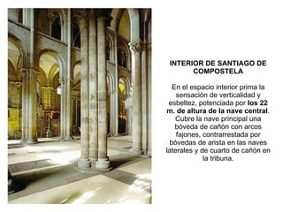 INTERIOR DE SANTIAGO DE COMPOSTELA En el espacio interior prima la sensación de verticalidad y esbeltez, potenciada por  los 22 m. de altura de la nave central . Cubre la nave principal una bóveda de cañón con arcos fajones, contrarrestada por bóvedas de arista en las naves laterales y de cuarto de cañón en la tribuna. 