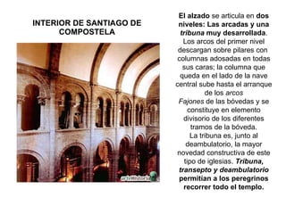 INTERIOR DE SANTIAGO DE COMPOSTELA El alzado  se articula en  dos niveles: Las arcadas y una  tribuna  muy desarrollada . Los arcos del primer nivel descargan sobre pilares con  columnas adosadas en todas sus caras; la columna que queda en el lado de la nave central sube hasta el arranque de los  arcos Fajones  de las bóvedas y se constituye en elemento divisorio de los diferentes tramos de la bóveda. La tribuna es, junto al deambulatorio, la mayor novedad constructiva de este tipo de iglesias.  Tribuna, transepto y deambulatorio  permitían a los peregrinos recorrer todo el templo. 