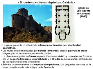 Iglesia de San Vicente de Cardona (1040) La iglesia presenta un exterior de  volúmenes ordenados con simplicidad geométrica. Los muros están dinamizados por  bandas lombardas , arcos y  galerías de arcos ciegos  que, en la cabecera, resaltan la cornisa. La  planta  se organiza en  3 naves  (precedidas de un  nártex )   y una  cabecera  formada   por un  pequeño transepto , un  presbiterio  y 3  ábsides semicirculares , continuación de las naves del cuerpo longitudinal. Sobre el crucero se eleva una  cúpula sobre pechinas , con pequeñas ventanas en la   base, considerada la más antigua de la Península. - El románico en tierras hispánicas: Cataluña - 