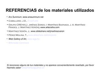 Ars Summum ,  www.arssummum.net Caballero, J.D.,   Enseñ -arte Grupo CREHA  ( J. Jiménez Zorzo, I. Martínez Buenaga, J. A. Martínez Prades, J. Martínez Verón ),   www.artecreha.com Martínez Verón, J.,  www.slideshare.net/jmartinezveron Pérez Molina, T. ,  www.slideshare.net/tomperez Web Gallery of Art ,  www.wga.hu Wikimedia   Commons REFERENCIAS de los materiales utilizados Si reconoces alguno de tus materiales y no aparece convenientemente reseñado, por favor házmelo saber  [email_address] 
