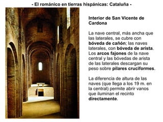 Interior de San Vicente de Cardona La nave central, más ancha que las laterales, se cubre con  bóveda de cañón ; las naves laterales, con  bóveda de arista . Los  arcos fajones  de la nave central y las bóvedas de arista de las laterales descargan su peso sobre  pilares cruciformes . La diferencia de altura de las naves (que llega a los 19 m. en la central) permite abrir vanos que iluminan el recinto  directamente . - El románico en tierras hispánicas: Cataluña - 