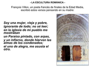 François Villon, un poeta francés de finales de la Edad Media, escribió estos versos pensando en su madre: Soy una mujer, vieja y pobre,  ignorante de todo; no sé leer; en la iglesia de mi pueblo me mostraban  un Paraíso pintado, con arpas, y un infierno, donde hierven las almas de los condenados; el uno de alegra, me asusta el otro. - LA ESCULTURA ROMÁNICA - 