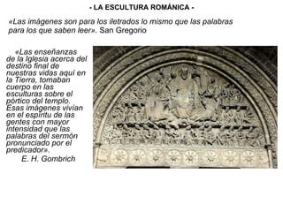 «Las imágenes son para los iletrados lo mismo que las palabras para los que saben leer».  San Gregorio «Las enseñanzas de la Iglesia acerca del destino final de nuestras vidas aquí en la Tierra, tomaban cuerpo en las esculturas sobre el pórtico del templo. Esas imágenes vivían en el espíritu de las gentes con mayor intensidad que las palabras del sermón pronunciado por el predicador». E. H. Gombrich - LA ESCULTURA ROMÁNICA - 