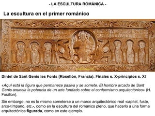La escultura en el primer románico - LA ESCULTURA ROMÁNICA - Dintel de Sant Genís les Fonts (Rosellón, Francia). Finales s. X-principios s. XI « Aquí está la figura que permanece pasiva y se somete. El hombre arcada de Sant Genis anuncia la potencia de un arte fundado sobre el conformismo arquitectónico » (H. Focillon). Sin embargo, no es lo mismo someterse a un marco arquitectónico real -capitel, fuste, arco-tímpano, etc.-, como en la escultura del románico pleno, que hacerlo a una forma arquitectónica  figurada , como en este ejemplo.  