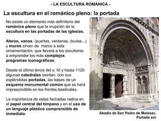 No existe un elemento más definitorio del  románico pleno  que la irrupción de la  escultura en las portadas de las iglesias. Aleros, vanos , (puertas, ventanas, óculos...) y  muros  sirven de  marco a esta ornamentación, que llevará a los escultores a emprender los más  complejos programas iconográficos . Desde el último tercio del s. XI y hasta 1120 algunas  catedrales  sientan, con sus espléndidas  portadas , las bases de un  esquema monumental común  que se hará imprescindible en los frentes basilicales. La importancia de estas fachadas radica en el  papel central del tímpano  y en el  uso de un lenguaje plástico comprensible de inmediato . - LA ESCULTURA ROMÁNICA - Abadía de San Pedro de Moissac. Portada sur La escultura en el románico pleno: la portada 