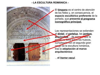 El  tímpano  es el centro de atención de los fieles y, en consecuencia, el espacio escultórico preferente  de la portada, que  presenta  el programa iconográfico principal . Las representaciones se extienden al  dintel , al  parteluz , las  jambas , arquivoltas ….de manera que la escultura llena todos los huecos, cumpliendo con el segundo gran rasgo de la escultura románica,  tras la  adaptación al marco arquitectónico : … el  horror vacui . - LA ESCULTURA ROMÁNICA - 