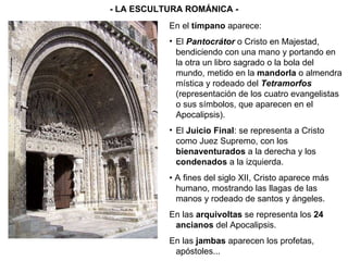 En el  tímpano  aparece: El  Pantocrátor  o Cristo en Majestad, bendiciendo con una mano y portando en la otra un libro sagrado o la bola del mundo, metido en la  mandorla  o almendra mística y rodeado del  Tetramorfos  (representación de los cuatro evangelistas o sus símbolos, que aparecen en el Apocalipsis). El  Juicio Final : se representa a Cristo como Juez Supremo, con los  bienaventurados  a la derecha y los  condenados  a la izquierda. •  A fines del siglo XII, Cristo aparece más humano, mostrando las llagas de las manos y rodeado de santos y ángeles. En las  arquivoltas  se representa los  24 ancianos  del Apocalipsis. En las  jambas  aparecen los profetas, apóstoles... - LA ESCULTURA ROMÁNICA - 