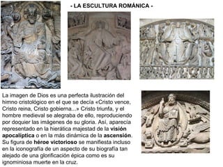 La imagen de Dios es una perfecta ilustración del himno cristológico en el que se decía «Cristo vence, Cristo reina, Cristo gobierna...» Cristo triunfa, y el hombre medieval se alegraba de ello, reproduciendo por doquier las imágenes de su gloria. Así, aparecía representado en la hierática majestad de la  visión apocalíptica  o en la más dinámica de la  ascensión . Su figura de  héroe victorioso  se manifiesta incluso en la iconografía de un aspecto de su biografía tan alejado de una glorificación épica como es su ignominiosa muerte en la cruz.  - LA ESCULTURA ROMÁNICA - 